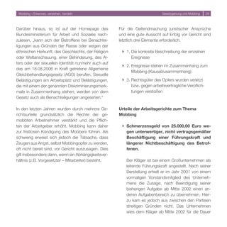 Mobbing – Erkennen, verstehen, handeln                                      Gesetzgebung und Mobbing   9




Darüber hinaus, so ist auf der Homepage des           Für die Geltendmachung juristischer Ansprüche
Bundesministerium für Arbeit und Soziales nach-       und eine gute Aussicht auf Erfolg vor Gericht sind
zulesen, „kann sich der Betroffene bei Benachtei-     letztlich drei Elemente erforderlich:
ligungen aus Gründen der Rasse oder wegen der
ethnischen Herkunft, des Geschlechts, der Religion     } 1. Die konkrete Beschreibung der einzelnen
oder Weltanschauung, einer Behinderung, des Al-             Ereignisse
ters oder der sexuellen Identität nunmehr auch auf
                                                       } . Ereignisse stehen im Zusammenhang zum
das am 18.08.006 in Kraft getretene Allgemeine
                                                            Mobbing (Kausalzusammenhang)
Gleichbehandlungsgesetz (AGG) berufen. Sexuelle
Belästigungen am Arbeitsplatz und Belästigungen,       } . Rechtsgüter des Opfers wurden verletzt
die mit einem der genannten Diskriminierungsmerk-           bzw. gegen arbeitsvertragliche Verpflich-
male in Zusammenhang stehen, werden von dem                 tungen verstoßen
Gesetz auch als Benachteiligungen angesehen.“

In den letzten Jahren wurden durch mehrere Ge-        Urteile der Arbeitsgerichte zum Thema
richtsurteile grundsätzlich die Rechte der ge-        Mobbing
mobbten Arbeitnehmer verstärkt und die Pflich-
ten der Arbeitgeber erhöht. Mobbing kann daher         } Schmerzensgeld von 25.000,00 Euro we-
zur fristlosen Kündigung des Mobbers führen. Als         gen unterwertiger, nicht vertragsgemäßer
schwierig erweist sich jedoch die Tatsache, dass         Beschäftigung einer Führungskraft und
Zeugen aus Angst, selbst Mobbingopfer zu werden,         längerer Nichtbeschäftigung des Betrof-
oft nicht bereit sind, vor Gericht auszusagen. Dies      fenen.
gilt insbesondere dann, wenn ein Abhängigkeitsver-
hältnis (z.B. Vorgesetzter – Mitarbeiter) besteht.        Der Kläger ist bei einem Großunternehmen als
                                                          leitende Führungskraft angestellt. Nach seiner
                                                          Darstellung erhielt er im Jahr 001 von einem
                                                          vormaligen Vorstandsmitglied des Unterneh-
                                                          mens die Zusage, nach Beendigung seiner
                                                          bisherigen Aufgabe ab Mitte 00 einen an-
                                                          deren Aufgabenbereich zu übernehmen. Hier-
                                                          zu kam es jedoch aus zwischen den Parteien
                                                          streitigen Gründen nicht. Das Unternehmen
                                                          wies dem Kläger ab Mitte 00 für die Dauer
 