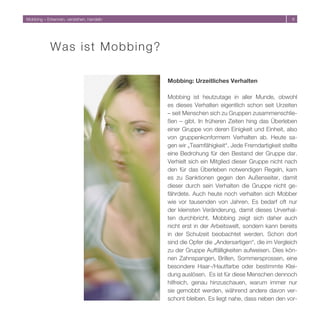 Mobbing – Erkennen, verstehen, handeln                                                     6




            W a s ist Mobbi ng?

                                         Mobbing: Urzeitliches Verhalten

                                         Mobbing ist heutzutage in aller Munde, obwohl
                                         es dieses Verhalten eigentlich schon seit Urzeiten
                                         – seit Menschen sich zu Gruppen zusammenschlie-
                                         ßen – gibt. In früheren Zeiten hing das Überleben
                                         einer Gruppe von deren Einigkeit und Einheit, also
                                         von gruppenkonformem Verhalten ab. Heute sa-
                                         gen wir „Teamfähigkeit“. Jede Fremdartigkeit stellte
                                         eine Bedrohung für den Bestand der Gruppe dar.
                                         Verhielt sich ein Mitglied dieser Gruppe nicht nach
                                         den für das Überleben notwendigen Regeln, kam
                                         es zu Sanktionen gegen den Außenseiter, damit
                                         dieser durch sein Verhalten die Gruppe nicht ge-
                                         fährdete. Auch heute noch verhalten sich Mobber
                                         wie vor tausenden von Jahren. Es bedarf oft nur
                                         der kleinsten Veränderung, damit dieses Urverhal-
                                         ten durchbricht. Mobbing zeigt sich daher auch
                                         nicht erst in der Arbeitswelt, sondern kann bereits
                                         in der Schulzeit beobachtet werden. Schon dort
                                         sind die Opfer die „Andersartigen“, die im Vergleich
                                         zu der Gruppe Auffälligkeiten aufweisen. Dies kön-
                                         nen Zahnspangen, Brillen, Sommersprossen, eine
                                         besondere Haar-/Hautfarbe oder bestimmte Klei-
                                         dung auslösen. Es ist für diese Menschen dennoch
                                         hilfreich, genau hinzuschauen, warum immer nur
                                         sie gemobbt werden, während andere davon ver-
                                         schont bleiben. Es liegt nahe, dass neben den vor-
 