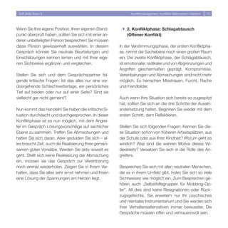Soft Skills Basic II                                         Konfliktmanagement: Konflikte diplomatisch meistern   10




Wenn Sie Ihre eigene Position, Ihren eigenen Stand-      } 2. Konfliktphase: Schlagabtausch
punkt überprüft haben, sollten Sie sich mit einer an-      (Offener Konflikt)
deren unbeteiligten Person besprechen! Sie müssen
diese Person gewissenhaft auswählen. In diesem          In der Verstimmungsphase, der ersten Konfliktpha-
Gespräch können Sie neutrale Beurteilungen und          se, nimmt die Sachebene noch einen großen Raum
Einschätzungen kennen lernen und mit Ihrer eige-        ein. Die zweite Konfliktphase, der Schlagabtausch,
nen Sichtweise ergänzen und vergleichen.                ist emotionaler, radikaler und von Abgrenzungen und
                                                        Angriffen gleichermaßen geprägt. Kompromisse,
Stellen Sie sich und dem Gesprächspartner fol-          Vereinbarungen und Abmachungen sind nicht mehr
gende kritische Fragen: Ist das alles nur eine vor-     möglich. Es herrschen Misstrauen, Furcht, Rache
übergehende Schlechtwetterlage, ein persönliches        und Feindbilder.
Tief auf beiden oder nur auf einer Seite? Sind sie
vielleicht gar nicht gemeint?                           Auch wenn Ihre Situation sich bereits so zugespitzt
                                                        hat, sollten Sie sich an die drei Schritte der Ausein-
Nun kommt das Handeln! Sie haben die kritische Si-      andersetzung halten. Beginnen Sie wieder mit dem
tuation durchdacht und durchgesprochen. In dieser       ersten Schritt, dem Reflektieren.
Konfliktphase ist es nun möglich, mit dem Angrei-
fer im Gespräch Lösungsvorschläge auf sachlicher        Stellen Sie sich folgenden Fragen: Kennen Sie die-
Ebene zu sammeln. Treffen Sie Abmachungen und           se Situation schon von früheren Arbeitsplätzen, aus
halten Sie sich daran. Aber gedulden Sie sich – al-     der Schule oder aus Ihrer Kindheit? Worum geht es
les braucht Zeit, auch die Realisierung Ihrer gemein-   wirklich? Was sind die wahren Motive dieses Wi-
samen guten Vorsätze. Werden Sie aktiv soweit es        derstreits? Versetzen Sie sich in die Rolle des An-
geht. Stellt sich keine Realisierung der Abmachung      greifers.
ein, müssen sie das Gespräch zur Vereinbarung
noch einmal wiederholen. Zeigen Sie in Ihrem Ver-       Besprechen Sie sich mit allen neutralen Menschen,
halten, dass Sie alles sehr ernst nehmen und Ihnen      die es in ihrem Umfeld gibt, holen Sie sich so viele
eine Lösung der Spannungen am Herzen liegt.             Sichtweisen wie möglich ein. Zum Besprechen ge-
                                                        hören auch „Selbsthilfegruppen für Mobbing-Op-
                                                        fer“. All dies sind keine Resignationen oder Rück-
                                                        zugsgefechte, Sie erweitern nur Ihr psychisches
                                                        und mentales Instrumentarium und Sie werden sich
                                                        ihrer Verhaltensalternativen immer bewusster. Die
                                                        Gespräche müssen offen und vertrauensvoll sein.
 