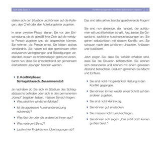 Soft Skills Basic II                                        Konfliktmanagement: Konflikte diplomatisch meistern   1




stellen sich der Situation und können auf die Kolle-   Das sind alles aktive, handlungsaktivierende Fragen!
gen, den Chef oder den Abteilungsleiter zugehen.
                                                       Sie sind nun derjenige, der handelt, der aufräu-
In einer zweiten Phase stehen Sie vor den Ent-         men will und Klarheiten schafft. Also bieten Sie Ge-
scheidung, ob sie gemäß ihrer Ziele auf die verletz-   spräche, sachliche Auseinandersetzungen an. Sie
te Person zugehen und sie ansprechen können.           gehen selbstkritisch mit diesem Konflikt um. Sie
Sie nehmen die Person ernst. Sie leisten aktives       schauen nach den wirklichen Ursachen, Anlässen
Verständnis. Sie haben bei den gemeinsam offen         und Auslösern.
analysierten Verärgerungen und Beleidigungen ver-
standen, worum es Ihrem Kollegen geht und verein-      Jetzt zeigen Sie, dass Sie wirklich erhaben sind,
baren nun, dass Sie entsprechend der gemeinsam         dass Sie die Situation beherrschen. Sie können
erarbeiteten Lösungen handeln werden.                  sich distanzieren und können mit einem gewissen
                                                       Abstand betrachten. Dadurch gewinnen Sie Macht
                                                       und Einfluss.
 } 2. Konfliktphase:
   Schlagabtausch, Zusammenstoß                         } Sie sind nicht mit gekränkter Haltung in den
                                                          Konflikt gegangen.
Je nachdem ob Sie sich im Stadium des Schlag-
                                                        } Sie können immer wieder einen Schritt auf den
abtauschs befinden oder sich in den permanenten
                                                          anderen zugehen.
„Kampf“ begeben haben, müssen Sie sich fragen:
  } Was sind Ihre wirklichen Motive?                    } Sie sind nicht kleinherzig.

 } Ist die aggressive Auseinandersetzung                } Sie können gut einstecken.
   notwendig?
                                                        } Sie müssen nicht zurückschlagen.
 } Was löst der oder die andere bei Ihnen aus?
                                                        } Sie können sich sagen: „Das stört doch keinen
 } Was verärgert Sie so?                                  großen Geist.“

 } Laufen hier Projektionen, Übertragungen ab?
 