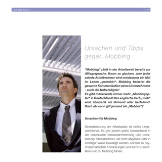 Soft Skills Basic II                                                   19




                       Ursachen und Tipp s
                       gegen Mobbing

                       “Mobbing“ zählt in der Arbeitswelt bereits zur
                       Alltagssprache. Kaum zu glauben, aber jeder
                       zehnte Arbeitnehmer wird mindestens ein Mal
                       im Leben „gemobbt“. Mobbing belastet die
                       gesamte Kommunikation eines Unternehmens
                       - auch die Unbeteiligter!
                       Es gibt mittlerweile immer mehr „Mobbingop-
                       fer“ in Deutschland! Das englische Verb „mob“
                       wird übersetzt als lärmend oder herfallend.
                       Doch ab wann gilt jemand als „Mobber“?



                       Ursachen für Mobbing

                       Stressbelastung am Arbeitsplatz ist nichts Unge-
                       wöhnliches. Es gibt jedoch große Unterschiede in
                       der individuellen Stresswahrnehmung und -verar-
                       beitung, Stressfaktoren, die nicht abgebaut oder in
                       sonstiger Weise bewältigt werden, können zu psy-
                       chosomatischen Erkrankungen und somit zu Konf-
                       likten und zu Mobbing führen.
 