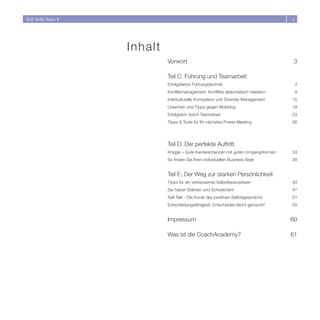 Soft Skills Basic II                                                                     




                       In halt
                                 Vorwort                                                  3

                                 Teil C: Führung und Teamarbeit
                                 Erfolgsfaktor Führungstechnik                               4
                                 Konfliktmanagement: Konflikte diplomatisch meistern         9
                                 Interkulturelle Kompetenz und Diversity Management      15
                                 Ursachen und Tipps gegen Mobbing                        19
                                 Erfolgreich durch Teamarbeit                            3
                                 Tipps  Tools für Ihr nächstes Power-Meeting            6




                                 Teil D: Der perfekte Auftritt
                                 Knigge – Gute Karrierechancen mit guten Umgangsformen   33
                                 So finden Sie Ihren individuellen Business Style        38


                                 Teil E: Der Weg zur starken Persönlichkeit
                                 Tipps für ein verbessertes Selbstbewusstsein            43
                                 Sie haben Stärken und Schwächen!                        47
                                 Self Talk - Die Kunst des positiven Selbstgesprächs     51
                                 Entscheidungsfähigkeit: Entscheiden leicht gemacht!     55


                                 Impressum                                               60

                                 Was ist die CoachAcademy?                               61
 