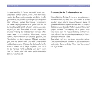 Soft Skills Basic II                                                          Erfolgreich durch Teamarbeit   5




Nur wer bereit ist für Neues, kann sich entwickeln     Erkennen Sie die Erfolge Anderer an
Besonders perfide wird es, wenn unter dem Deck-
mantel des Teamgeistes einzelne Mitglieder ihre Ei-    Wer unfähig ist, Erfolge Anderer zu akzeptieren und
genheiten ausleben und so mangelnde Fähigkeiten        anzuerkennen und daraus für sich selbst zu lernen,
oder fehlende soziale Kompetenz verschleiern.          sondern einen einmal eingeschlagenen Weg mit
Ein rüder Umgangston ist nicht gleichzusetzen mit      grober Rücksichtslosigkeit verfolgt und unbeirrt von
Durchsetzungsfähigkeit! Werden solche Auswüch-         Tatsachen und Gegebenheiten andere Meinungen
se gezügelt, setzt Teamarbeit einen wichtigen Lern-    gegen bessere Überzeugung nicht gelten lässt,
prozess in Gang, der insbesondere weniger erfah-       wird sicher nicht mit Rückendeckung rechnen kön-
renen, aber hoch motivierten Mitarbeitern zugute       nen, falls sich der eingeschlagene Weg irgendwann
kommt. Hier wird ihnen die Chance geboten, ihre        als falsch erweisen sollte.
Fähigkeiten zu demonstrieren, Mängel auszubü-          Teamarbeit darf nicht zu einem stammtischartigen
geln, sich mit einer Sache und dem Unternehmen         Diskutierklub werden, sondern muss Teil einer Stra-
zu identifizieren und Weichen für die berufliche Zu-   tegie sein: Dann wird der Erfolg des Teams auch
kunft zu stellen. Neue Wege zu gehen, darf dabei       der eigene sein.
für die Karriere nicht nachteilig sein, denn wenn
man nur das tut, was man kann, wird man nur das
bleiben, was man ist.
 