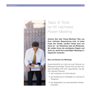 Soft Skills Basic II                                                 6




                       Tipps  Tools
                       für Ihr nächstes
                       Power-Meeting

                       Vertane Zeit oder Power-Meeting? Was aus
                       Ihrer nächsten Besprechung wird, ist keine
                       Frage des Zufalls, sondern hängt auch von
                       Ihnen ab - als Teilnehmer oder als Moderator.
                       Wir stellen Ihnen die wichtigsten Regeln und
                       Tools vor, damit Ihre zukünftigen Meetings er-
                       folgreicher verlaufen.



                       Sinn und Zweck von Meetings

                       Zusammenkünfte von mehr als zwei Personen zur
                       Besprechung wichtiger Themen sind aus dem heu-
                       tigen Büroalltag nicht mehr wegzudenken. Sie die-
                       nen mehreren Zwecken:
                          } dem Austausch von Informationen

                        } der Erarbeitung von Strategien zur Lösung von
                          Problemen

                        } der Organisation von teamorientierten Arbeits-
                          prozessen
 