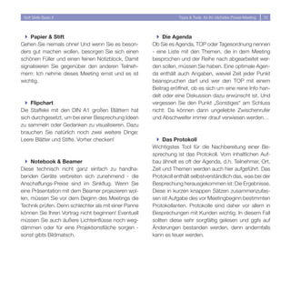 Soft Skills Basic II                                            Tipps  Tools für Ihr nächstes Power-Meeting   3




  } Papier  Stift                                      } Die Agenda
Gehen Sie niemals ohne! Und wenn Sie es beson-        Ob Sie es Agenda, TOP oder Tagesordnung nennen
ders gut machen wollen, besorgen Sie sich einen       - eine Liste mit den Themen, die in dem Meeting
schönen Füller und einen feinen Notizblock. Damit     besprochen und der Reihe nach abgearbeitet wer-
signalisieren Sie gegenüber den anderen Teilneh-      den sollen, müssen Sie haben. Eine optimale Agen-
mern: Ich nehme dieses Meeting ernst und es ist       da enthält auch Angaben, wieviel Zeit jeder Punkt
wichtig.                                              beanspruchen darf und wer den TOP mit einem
                                                      Beitrag eröffnet, ob es sich um eine reine Info han-
                                                      delt oder eine Diskussion dazu erwünscht ist. Und
  } Flipchart                                         vergessen Sie den Punkt „Sonstiges“ am Schluss
Die Staffelei mit den DIN A1 großen Blättern hat      nicht: Da können dann ungeliebte Zwischenrufer
sich durchgesetzt, um bei einer Besprechung Ideen     und Abschweifer immer drauf verwiesen werden…
zu sammeln oder Gedanken zu visualisieren. Dazu
brauchen Sie natürlich noch zwei weitere Dinge:
Leere Blätter und Stifte. Vorher checken!               } Das Protokoll
                                                      Wichtigstes Tool für die Nachbereitung einer Be-
                                                      sprechung ist das Protokoll. Vom inhaltlichen Auf-
  } Notebook  Beamer                                 bau ähnelt es oft der Agenda, d.h. Teilnehmer, Ort,
Diese technisch nicht ganz einfach zu handha-         Zeit und Themen werden auch hier aufgeführt. Das
benden Geräte verbreiten sich zunehmend - die         Protokoll enthält selbstverständlich das, was bei der
Anschaffungs-Preise sind im Sinkflug. Wenn Sie        Besprechung herausgekommen ist: Die Ergebnisse.
eine Präsentation mit dem Beamer projezieren wol-     Diese in kurzen knappen Sätzen zusammenzufas-
len, müssen Sie vor dem Beginn des Meetings die       sen ist Aufgabe des vor Meetingbeginn bestimmten
Technik prüfen. Denn schlechter als mit einer Panne   Protokollanten. Protokolle sind daher vor allem in
können Sie Ihren Vortrag nicht beginnen! Eventuell    Besprechungen mit Kunden wichtig. In diesem Fall
müssen Sie auch äußere Lichteinflüsse noch weg-       sollten diese sehr sorgfältig gelesen und ggfs auf
dämmen oder für eine Projektionsfläche sorgen -       Änderungen bestanden werden, denn andernfalls
sonst gibts Bildmatsch.                               kann es teuer werden.
 