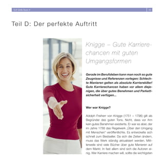 Soft Skills Basic II                                                         33




Te i l D : Der perfekte Auftritt


                           Knigge – Gute Karriere-
                           chancen mit guten
                           Umgangsformen

                           Gerade im Berufsleben kann man noch so gute
                           Zeugnisse und Referenzen vorlegen: Schlech-
                           te Manieren gelten als absolute Karrierekiller!
                           Gute Karrierechancen haben vor allem dieje-
                           nigen, die über gutes Benehmen und Parkett-
                           sicherheit verfügen...



                           Wer war Knigge?

                           Adolph Freiherr von Knigge (1751 – 1796) gilt als
                           Begründer des guten Tons. Nicht, dass vor ihm
                           kein gutes Benehmen existierte. Er war es aber, der
                           im Jahre 1788 das Regelwerk „Über den Umgang
                           mit Menschen“ veröffentlichte. Es entwickelte sich
                           schnell zum Bestseller. Da sich die Zeiten ändern,
                           muss das Werk ständig aktualisiert werden. Mitt-
                           lerweile sind viele Bücher über gute Manieren auf
                           dem Markt. In fast allem sind sich die Autoren ei-
                           nig. Wer Karriere machen will, sollte die wichtigsten
 