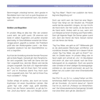 Soft Skills Basic II                                      Knigge - Gute Karrierechancen mit guten Umgangsformen   34




Benimmregeln unbedingt kennen, denn gerade im            Tag Frau Maier“. Reicht man zusätzlich die Hand,
Berufsleben kann man noch so gute Zeugnisse vor-         liegt eine Begrüßung vor!
legen: Wer sich nicht benehmen kann, hat ohnehin
verloren!                                                Doch wer reicht wem die Hand bei einer Begrü-
                                                         ßung? Das hängt von der Situation ab. Prinzipiell
                                                         wartet der/die wesentlich Jüngere, ob man ihm/ihr
Grüßen und Begrüßen                                      die Hand reicht. Der Herr wartet, ob die Dame ihm
                                                         die Hand reicht. Anders sieht es aus, wenn sich
Im privaten Alltag ist alles klar: Wer den anderen       zum Beispiel auf einem Empfang zwei Paare treffen.
zuerst sieht, der grüßt zuerst. Oft erkennen sich        Dann gilt folgende Regel: Die Damen geben zuerst
beide im selben Augenblick und grüßen einander           sich, dann den Herren die Hand. Danach reichen
gleichzeitig. Im Geschäftsleben erwartet der Höher-      sich die Herren die Hände.
rangige jedoch, gegrüßt zu werden. Der Praktikant
grüßt also den Abteilungsleiter zuerst – der Abtei-      “Tag Frau Maier, wie geht es dir?“ Mittlerweile gibt
lungsleiter wiederum hat den Geschäftsführer zu-         es die abstrusesten Mischungen schriftlicher und
erst zu begrüßen.                                        mündlicher Anreden. Natürlich ist in diesem Fall ein
                                                         „Guten Tag Frau Maier, wie geht es Ihnen?“ kor-
Auch bei der Vorstellung einander fremder Personen       rekt. Im Zweifel siezen. Im privaten Alltag oder im
gibt es feste Regeln. Generell gilt: Dem Ranghöchs-      Sport ergibt sich schnell ein „Du“. Im Berufsleben
ten wird vorgestellt. Das heißt der Dame wird der        wird einem oft, aber nicht überall, nach der Einar-
Herr vorgestellt bzw. dem/der Älteren wird der/die       beitungszeit ein du angeboten. Doch wie spreche
Jüngere vorgestellt. Das läuft z.B. folgendermaßen       oder schreibe ich einen adeligen Bundestagsabge-
ab: „Frau Hoch, darf ich Ihnen Herrn Tief vorstel-       ordneten an, der sowohl promoviert, als auch ha-
len?“ und im Anschluss (damit Frau Hoch auch             bilitiert hat und zudem über einen Ehrendoktortitel
noch vorgestellt wird) „Herr Tief, darf ich Ihnen Frau   verfügt?
Hoch vorstellen?“. Fertig!
                                                         Herr Prof. Dr.-Jur. Dr. h.c. Ludwig Freiherr von Win-
Grüßen erfolgt oft wortlos, also durch ein kurzes        terhöhensee, MdB? Auch bei barocken Bandwürmer
Kopfnicken mit einem freundlichen Lächeln. Wer           gilt der Grundsatz: „Es kommt darauf an“. Spricht
„guten Tag“ oder „Hallo“ sagt, grüßt ebenfalls.          man ihn an, reicht ein „Professor von Winterhöhen-
Kennt man die Person namentlich, so gilt die For-        see“. Der höhere akademische Grad genügt. Schreibt
mel: „Gruß plus Name“, also zum Beispiel „Guten          man einen Brief, dann gilt der „Bandwurm“.
 