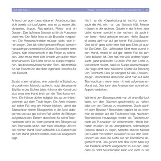 Soft Skills Basic II                                      Knigge - Gute Karrierechancen mit guten Umgangsformen   36




Anhand der oben beschriebenen Anordnung lässt            Nicht nur die Körperhaltung ist wichtig, sondern
sich bereits schlussfolgern, was es zu essen gibt:       auch die Art, wie man das Besteck hält. Messer
Vorspeise, Suppe, Fischgericht, Fleisch und ein          müssen in der rechten, Gabeln in der linken, aber
Dessert. Das äußerste Besteck ist für die Vorspeise      Löffel können sowohl in der rechten, als auch in
bestimmt. Der Teller links ist als Brotteller vorgese-   der linken Hand gehalten werden. Heiße Suppen
hen. Die Messerschneiden müssen stets nach in-           et cetera darf man auf gar keinen Fall „kaltpusten“!
nen zeigen. Dies ist nicht irgendeine Regel, sondern     Dies ist ein ganz schlimmer faux pas! Dies gilt auch
hat auch ganz praktische Gründe: Es besteht keine        für Schlürfen. Die Löffelspitze führt man zuerst in
Gefahr, sich versehentlich in die Finger zu schnei-      den Mund, wobei er auf gar keinen Fall bis zum
den. Jetzt muss man sich einfach von außen nach          Rand beladen ist. Dies hat, wie viele andere Regeln
innen arbeiten. Der Löffel ist für die Suppe vorgese-    auch, ganz praktische Gründe: Wer den Löffel zu
hen, das breitere Messer für den Fisch, das normale      voll schöpft riskiert, dass die Suppe überschwappt.
für das Fleisch und die oben liegenden Bestecke für      Die Folge sind dann hässliche Spitzer auf Kleidung
das Dessert.                                             und Tischtuch. Dies gilt übrigens für alle „Esswerk-
                                                         zeuge“. Besonderes abstoßend wirkt man auf seine
Zunächst einmal gilt es, eine ordentliche Sitzhaltung    Tischnachbarn, wenn man mit weit aufgerissenem
einzunehmen. Man sitzt aufrecht, nutzt die gesamte       Mund isst. Dies kann den Anwesenden schnell den
Sitzfläche des Stuhles (also nicht nur die Kante) und    Appetit verderben.
sitzt etwa eine Hand breit von der Tischkante ent-
fernt. Die Hände dürfen lediglich bis zu den Hand-       Während dem Essen goutiert man oft einen Schluck
gelenken auf dem Tisch liegen. Die Arme müssen           Wein, um den Gaumen geschmeidig zu halten,
auf jeden Fall eng am Körper bleiben, damit der          oder um den Genuss zu maximieren. Doch wohin
Sitznachbar keinen Ellbogenkick in die Seite abbe-       mit dem Besteck? Besonders verpönt ist es, wenn
kommt und auf gar keinen Fall dürfen die Ellbogen        man es einfach auf die Tischdecke legt. Nachdem
aufgestützt sein. Extrem abstoßend für seine Tisch-      Tischdecken heutzutage weder als Taschentuch
nachbarn wirkt es, wenn jemand den Ellbogen auf          noch als Putzlappen für verschmierte Hände her-
den Tischkante stützt, den Kopf drauflegt und mit        halten müssen, ist es unangebracht, schmutziges
der rechten Hand Essen schaufelt. Die Gabel muss         Besteck darauf zu legen. Manche stützen Messer
so zum Mund geführt werden, dass sie waagerecht          und Gabel mit bestem Gewissen so auf den Teller-
liegt.                                                   rändern ab, dass die Griffe auf der Tischfläche ab-
                                                         gestützt sind. Das gehört sich aber nicht! Man legt
                                                         das Besteck einfach waagerecht so auf den Teller,
                                                         dass es nicht herunterfallen kann und nicht in das
 