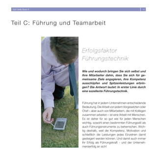 Soft Skills Basic II                                                     4




Te i l C : Führung und Teamarbeit



                        Erfolgsfaktor
                        Führungstechnik

                        Wie und wodurch bringen Sie sich selbst und
                        Ihre Mitarbeiter dahin, dass Sie sich für ge-
                        meinsame Ziele engagieren, ihre Kompetenz
                        ausschöpfen und Spitzenleistungen erbrin-
                        gen? Die Antwort lautet: In erster Linie durch
                        eine exzellente Führungstechnik.



                        Führung hat in jedem Unternehmen entscheidende
                        Bedeutung. Die Arbeit von jedem Vorgesetzten oder
                        Chef – aber auch von Mitarbeitern, die mit Kollegen
                        zusammen arbeiten – ist eine Arbeit mit Menschen.
                        Es ist daher für so gut wie für jeden Menschen
                        wichtig, sowohl einen bestimmten Führungsstil als
                        auch Führungsinstrumente zu beherrschen. Wich-
                        tig deshalb, weil die Kompetenz, Motivation und
                        schließlich die Leistungen jedes Einzelnen damit
                        gesteigert werden können. Und damit auch immer
                        Ihr Erfolg als Führungskraft - und der Unterneh-
                        menserfolg an sich!
 