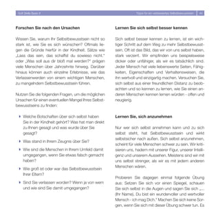 Soft Skills Basic II                                             Tipps für ein verbessertes Selbstbewusstsein   44




Forschen Sie nach den Ursachen                        Lernen Sie sich selbst besser kennen

Wissen Sie, warum Ihr Selbstbewusstsein nicht so      Sich selbst besser kennen zu lernen, ist ein wich-
stark ist, wie Sie es sich wünschen? Oftmals lie-     tiger Schritt auf dem Weg zu mehr Selbstbewusst-
gen die Gründe hierfür in der Kindheit. Sätze wie     sein. Oft ist das Bild, das wir von uns selbst haben,
„Lass das sein, das schaffst du sowieso nicht.“       stark verzerrt. Wir empfinden uns beispielsweise
oder „Was soll aus dir bloß mal werden?“ prägen       dicker oder unfähiger, als wir es tatsächlich sind.
viele Menschen über Jahrzehnte hinweg. Darüber        Jeder Mensch hat viele liebenswerte Seiten, Fähig-
hinaus können auch einzelne Erlebnisse, wie das       keiten, Eigenschaften und Verhaltensweisen, die
Verlassenwerden von einem wichtigen Menschen,         ihn wertvoll und einzigartig machen. Versuchen Sie,
zu mangelndem Selbstbewusstsein führen.               sich selbst aus einer freundlichen Distanz zu beob-
                                                      achten und so kennen zu lernen, wie Sie einen an-
Nutzen Sie die folgenden Fragen, um die möglichen     deren Menschen kennen lernen würden - offen und
Ursachen für einen eventuellen Mangel Ihres Selbst-   neugierig.
bewusstseins zu finden:

 } Welche Botschaften über sich selbst haben          Lernen Sie, sich anzunehmen
   Sie in der Kindheit gehört? Was hat man direkt
   zu Ihnen gesagt und was wurde über Sie             Nur wer sich selbst annehmen kann und zu sich
   gesagt?                                            selbst steht, hat Selbstbewusstsein und wirkt
                                                      selbstsicher nach außen. Sich selbst anzunehmen,
 } Was stand in Ihrem Zeugnis über Sie?
                                                      scheint für viele Menschen schwer zu sein. Wir kriti-
 } Wie sind die Menschen in Ihrem Umfeld damit        sieren uns, hadern mit unserer Figur, unserer Intelli-
   umgegangen, wenn Sie etwas falsch gemacht          genz und unserem Aussehen. Meistens sind wir mit
   haben?                                             uns selbst strenger, als wir es mit jedem anderen
                                                      Menschen wären.
 } Wie groß ist oder war das Selbstbewusstsein
   Ihrer Eltern?
                                                      Probieren Sie dagegen einmal folgende Übung
 } Sind Sie verlassen worden? Wenn ja von wem         aus: Setzen Sie sich vor einen Spiegel, schauen
   und wie sind Sie damit umgegangen?                 Sie sich selbst in die Augen und sagen Sie sich „...
                                                      (Ihr Name), Du bist ein wundervoller und wertvoller
                                                      Mensch - ich mag Dich.“ Machen Sie sich keine Sor-
                                                      gen, wenn Sie sich mit dieser Übung schwer tun. Es
 
