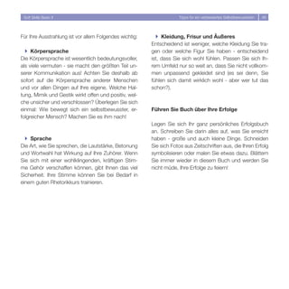 Soft Skills Basic II                                                Tipps für ein verbessertes Selbstbewusstsein   46




Für Ihre Ausstrahlung ist vor allem Folgendes wichtig:     } Kleidung, Frisur und Äußeres
                                                         Entscheidend ist weniger, welche Kleidung Sie tra-
  } Körpersprache                                        gen oder welche Figur Sie haben - entscheidend
Die Körpersprache ist wesentlich bedeutungsvoller,       ist, dass Sie sich wohl fühlen. Passen Sie sich Ih-
als viele vermuten - sie macht den größten Teil un-      rem Umfeld nur so weit an, dass Sie nicht vollkom-
serer Kommunikation aus! Achten Sie deshalb ab           men unpassend gekleidet sind (es sei denn, Sie
sofort auf die Körpersprache anderer Menschen            fühlen sich damit wirklich wohl - aber wer tut das
und vor allen Dingen auf Ihre eigene. Welche Hal-        schon?).
tung, Mimik und Gestik wirkt offen und positiv, wel-
che unsicher und verschlossen? Überlegen Sie sich
einmal: Wie bewegt sich ein selbstbewusster, er-         Führen Sie Buch über Ihre Erfolge
folgreicher Mensch? Machen Sie es ihm nach!
                                                         Legen Sie sich Ihr ganz persönliches Erfolgsbuch
                                                         an. Schreiben Sie darin alles auf, was Sie erreicht
  } Sprache                                              haben - große und auch kleine Dinge. Schneiden
Die Art, wie Sie sprechen, die Lautstärke, Betonung      Sie sich Fotos aus Zeitschriften aus, die Ihren Erfolg
und Wortwahl hat Wirkung auf Ihre Zuhörer. Wenn          symbolisieren oder malen Sie etwas dazu. Blättern
Sie sich mit einer wohlklingenden, kräftigen Stim-       Sie immer wieder in diesem Buch und werden Sie
me Gehör verschaffen können, gibt Ihnen das viel         nicht müde, Ihre Erfolge zu feiern!
Sicherheit. Ihre Stimme können Sie bei Bedarf in
einem guten Rhetorikkurs trainieren.
 