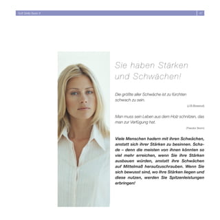 Soft Skills Basic II                                                        47




                       Sie haben Stärken
                       und Schwächen!

                       Die größte aller Schwäche ist zu fürchten
                       schwach zu sein.
                                                                   (J.B.Bossout)


                       Man muss sein Leben aus dem Holz schnitzen, das
                       man zur Verfügung hat.
                                                               (Theodor Storm)



                       Viele Menschen hadern mit ihren Schwächen,
                       anstatt sich ihrer Stärken zu besinnen. Scha-
                       de – denn die meisten von ihnen könnten so
                       viel mehr erreichen, wenn Sie ihre Stärken
                       ausbauen würden, anstatt ihre Schwächen
                       auf Mittelmaß heraufzuschrauben. Wenn Sie
                       sich bewusst sind, wo Ihre Stärken liegen und
                       diese nutzen, werden Sie Spitzenleistungen
                       erbringen!
 