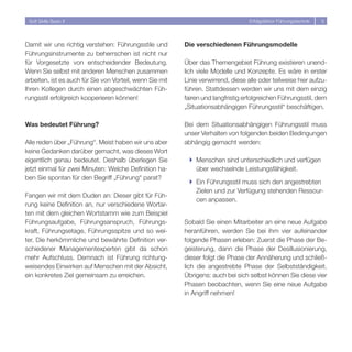 Soft Skills Basic II                                                              Erfolgsfaktor Führungstechnik   5




Damit wir uns richtig verstehen: Führungsstile und        Die verschiedenen Führungsmodelle
Führungsinstrumente zu beherrschen ist nicht nur
für Vorgesetzte von entscheidender Bedeutung.             Über das Themengebiet Führung existieren unend-
Wenn Sie selbst mit anderen Menschen zusammen             lich viele Modelle und Konzepte. Es wäre in erster
arbeiten, ist es auch für Sie von Vorteil, wenn Sie mit   Linie verwirrend, diese alle oder teilweise hier aufzu-
Ihren Kollegen durch einen abgeschwächten Füh-            führen. Stattdessen werden wir uns mit dem einzig
rungsstil erfolgreich kooperieren können!                 fairen und langfristig erfolgreichen Führungsstil, dem
                                                          „Situationsabhängigen Führungsstil“ beschäftigen.

Was bedeutet Führung?                                     Bei dem Situationsabhängigen Führungsstil muss
                                                          unser Verhalten von folgenden beiden Bedingungen
Alle reden über „Führung“. Meist haben wir uns aber       abhängig gemacht werden:
keine Gedanken darüber gemacht, was dieses Wort
eigentlich genau bedeutet. Deshalb überlegen Sie           } Menschen sind unterschiedlich und verfügen
jetzt einmal für zwei Minuten: Welche Definition ha-         über wechselnde Leistungsfähigkeit.
ben Sie spontan für den Begriff „Führung“ parat?
                                                           } Ein Führungsstil muss sich den angestrebten
                                                             Zielen und zur Verfügung stehenden Ressour-
Fangen wir mit dem Duden an: Dieser gibt für Füh-
                                                             cen anpassen.
rung keine Definition an, nur verschiedene Wortar-
ten mit dem gleichen Wortstamm wie zum Beispiel
Führungsaufgabe, Führungsanspruch, Führungs-              Sobald Sie einen Mitarbeiter an eine neue Aufgabe
kraft, Führungsetage, Führungsspitze und so wei-          heranführen, werden Sie bei ihm vier aufeinander
ter. Die herkömmliche und bewährte Definition ver-        folgende Phasen erleben: Zuerst die Phase der Be-
schiedener Managementexperten gibt da schon               geisterung, dann die Phase der Desillusionierung,
mehr Aufschluss. Demnach ist Führung richtung-            dieser folgt die Phase der Annäherung und schließ-
weisendes Einwirken auf Menschen mit der Absicht,         lich die angestrebte Phase der Selbstständigkeit.
ein konkretes Ziel gemeinsam zu erreichen.                Übrigens: auch bei sich selbst können Sie diese vier
                                                          Phasen beobachten, wenn Sie eine neue Aufgabe
                                                          in Angriff nehmen!
 