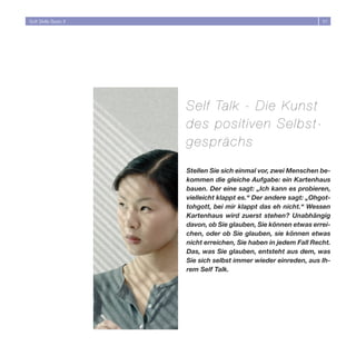 Soft Skills Basic II                                               51




                       Self Talk - Die Kuns t
                       des positiven Selbs t-
                       gesprächs

                       Stellen Sie sich einmal vor, zwei Menschen be-
                       kommen die gleiche Aufgabe: ein Kartenhaus
                       bauen. Der eine sagt: „Ich kann es probieren,
                       vielleicht klappt es.“ Der andere sagt: „Ohgot-
                       tohgott, bei mir klappt das eh nicht.“ Wessen
                       Kartenhaus wird zuerst stehen? Unabhängig
                       davon, ob Sie glauben, Sie können etwas errei-
                       chen, oder ob Sie glauben, sie können etwas
                       nicht erreichen, Sie haben in jedem Fall Recht.
                       Das, was Sie glauben, entsteht aus dem, was
                       Sie sich selbst immer wieder einreden, aus Ih-
                       rem Self Talk.
 