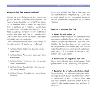 Soft Skills Basic II                                           Self Talk - Die Kunst des positiven Selbstgesprächs   53




Warum ist Self Talk so entscheidend?                    Anders ausgedrückt: Self Talk ist gleichsam eine
                                                        sich selbsterfüllende Prophezeiung. Durch das,
Je öfter wir einen Gedanken denken, desto mehr          woran wir wirklich glauben, verursachen wir bereits,
glauben wir daran, dass der Gedanke stimmt. Wir         dass wir es erreichen. Prophezeien Sie sich etwas
reden uns den Gedanken ein, unabhängig davon,           Positives!
ob der Gedanke wirklich korrekt ist. Dies funkti-
oniert in positiver, wie in negativer Hinsicht. Wohl
am treffendsten beschreibt dies Napoleon Hill um        Tipps für positiveren Self Talk
1930: Everything a mind can conceive and believe,
it will achieve. (Alles, was man sich vorstellen kann     } Hören Sie sich selber zu!
und bei dem man wirklich an dessen Realisierbar-        Schärfen Sie Ihr Bewusstsein, wie sie mit sich selbst
keit glaubt, wird man erreichen).                       kommunizieren. Kaufen Sie sich als Helfer eine Arm-
Diese Erkenntnis ist nichts Neues. Erste Belege fin-    banduhr, die jede Stunde piepst. Jede volle Stun-
den sich bereits im . Jahrhundert im Talmud:           de halten Sie dann kurz inne, um wahrzunehmen,
                                                        wie Sie gerade mit sich selbst sprechen. Manche
 } Achte auf deine Gedanken, denn sie werden            respektlose Frechheiten, die man sich selbst gele-
   deine Worte.                                         gentlich sagt (z.B. „Ich Trottel“), würde man sich von
                                                        anderen nicht sagen lassen.
 } Achte auf deine Worte, denn sie werden deine
   Handlungen.
                                                          } Unterlassen Sie negativen Self Talk!
 } Achte auf deine Handlungen, denn sie werden          Warum sollten Sie sich selbst fertig machen? Dafür
   deine Gewohnheiten.                                  gibt es keinen Grund. Gehen sie gut mit sich um.
 } Achte auf deine Gewohnheiten, denn sie wer-
   den dein Charakter.
                                                          } Sprechen Sie ermutigend mit sich selbst!
 } Achte auf deinen Charakter, denn er wird dein        Sagen sie nicht: „Ich kann dies oder jenes nicht.“
   Schicksal.                                           Ermutigen Sie sich. Sagen sie statt dessen: „Wenn
                                                        ich mich anstrenge, kann ich das schaffen!“ oder
                                                        „Ich habe ähnliche Situationen schon früher ge-
                                                        meistert!“ oder „Andere können das, also kann ich
                                                        das auch!“
 