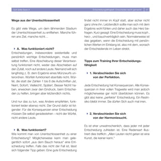 Soft Skills Basic II                                            Entscheidungsfähigkeit: Entscheiden leicht gemacht!   57




Wege aus der Unentschlossenheit                           findet nicht immer im Kopf statt, aber sicher nicht
                                                          ganz ohne ihn. Letztendlich sollte man sich mit dem
Es gibt viele Wege, um dem lähmenden Stadium              Ergebnis wohl fühlen und daher auch das Herz be-
der Unentschlossenheit zu entfliehen. Manche füh-         fragen. Kurz gesagt: Eine Entscheidung muss kopf-,
ren ans Ziel, manche nicht…                               herz-, und bauchverträglich sein. Normalerweise ist
                                                          das gegeben, wenn die Entscheidung mit persön-
                                                          lichen Werten im Einklang ist, also mit dem, wonach
  } A. Was funktioniert nicht?                            der Entscheidende im Leben strebt.
Entscheidungen, insbesondere existentielle und
persönlich wichtige Entscheidungen, muss man
selbst treffen. Eine Abschiebung dieser Verantwor-        Tipps zum Training Ihrer Entscheidungs-
tung funktioniert nicht, weder das Abschieben auf         fähigkeit
den Zufall, noch auf andere Leute. Niemand will sich
langfristig z. B. dem Ergebnis eines Münzwurfs un-          } 1. Verabschieden Sie sich
terordnen. Würfeln funktioniert ebenfalls nicht. Wür-            von der Perfektion.
fel, die statt der Zahlen 1 bis 6 die Aufschriften Ja!,
Nein!, Sofort!, Vielleicht!, Später!, Besser Nicht! ha-   Jede Entscheidung hat Konsequenzen. Alle Konse-
ben, erwecken zwar den Eindruck, beim Entschei-           quenzen in ihrer vollen Tragweite wird man jedoch
den zu helfen, bringen aber letztendlich nichts.          möglicherweise gar nicht überblicken können. Es
                                                          gibt also keine „perfekte“ Entscheidung. Ein Restri-
Und nur das zu tun, was Andere empfehlen, funk-           siko bleibt immer. Sie dürfen Sich auch mal irren.
tioniert leider ebenso nicht. Der Grund dafür ist fol-
gender: Für die Konsequenzen einer Entscheidung
müssen Sie selbst geradestehen - nicht der Würfel,          } 2. Verabschieden Sie sich
nicht andere Leute.                                              von der Harmoniesucht.

                                                          Es ist eher unwahrscheinlich, dass jeder mit jeder
  } B. Was funktioniert?                                  Entscheidung zufrieden ist. Eine Redensart illus-
Wie kommt man von Unentschlossenheit zu einer             triert dies trefflich: „Allen Leuten recht getan ist eine
Entscheidung? Möglicherweise kann man gele-               Kunst, die keiner kann.“
gentlich sofort „aus dem Bauch heraus“ eine Ent-
scheidung treffen. Falls das nicht der Fall ist, lässt
sich folgender Tipp geben: Eine gute Entscheidung
 