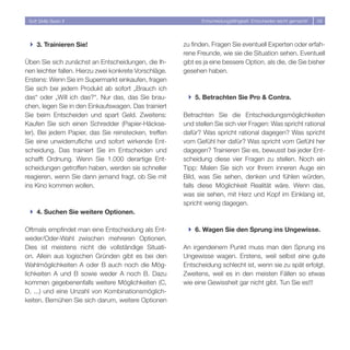Soft Skills Basic II                                          Entscheidungsfähigkeit: Entscheiden leicht gemacht!   58




 } 3. Trainieren Sie!                                   zu finden. Fragen Sie eventuell Experten oder erfah-
                                                        rene Freunde, wie sie die Situation sehen. Eventuell
Üben Sie sich zunächst an Entscheidungen, die Ih-       gibt es ja eine bessere Option, als die, die Sie bisher
nen leichter fallen. Hierzu zwei konkrete Vorschläge.   gesehen haben.
Erstens: Wenn Sie im Supermarkt einkaufen, fragen
Sie sich bei jedem Produkt ab sofort „Brauch ich
das“ oder „Will ich das?“. Nur das, das Sie brau-        } 5. Betrachten Sie Pro  Contra.
chen, legen Sie in den Einkaufswagen. Das trainiert
Sie beim Entscheiden und spart Geld. Zweitens:          Betrachten Sie die Entscheidungsmöglichkeiten
Kaufen Sie sich einen Schredder (Papier-Häckse-         und stellen Sie sich vier Fragen: Was spricht rational
ler). Bei jedem Papier, das Sie reinstecken, treffen    dafür? Was spricht rational dagegen? Was spricht
Sie eine unwiderrufliche und sofort wirkende Ent-       vom Gefühl her dafür? Was spricht vom Gefühl her
scheidung. Das trainiert Sie im Entscheiden und         dagegen? Trainieren Sie es, bewusst bei jeder Ent-
schafft Ordnung. Wenn Sie 1.000 derartige Ent-          scheidung diese vier Fragen zu stellen. Noch ein
scheidungen getroffen haben, werden sie schneller       Tipp: Malen Sie sich vor Ihrem inneren Auge ein
reagieren, wenn Sie dann jemand fragt, ob Sie mit       Bild, was Sie sehen, denken und fühlen würden,
ins Kino kommen wollen.                                 falls diese Möglichkeit Realität wäre. Wenn das,
                                                        was sie sehen, mit Herz und Kopf im Einklang ist,
                                                        spricht wenig dagegen.
 } 4. Suchen Sie weitere Optionen.

Oftmals empfindet man eine Entscheidung als Ent-         } 6. Wagen Sie den Sprung ins Ungewisse.
weder/Oder-Wahl zwischen mehreren Optionen.
Dies ist meistens nicht die vollständige Situati-       An irgendeinem Punkt muss man den Sprung ins
on. Allein aus logischen Gründen gibt es bei den        Ungewisse wagen. Erstens, weil selbst eine gute
Wahlmöglichkeiten A oder B auch noch die Mög-           Entscheidung schlecht ist, wenn sie zu spät erfolgt.
lichkeiten A und B sowie weder A noch B. Dazu           Zweitens, weil es in den meisten Fällen so etwas
kommen gegebenenfalls weitere Möglichkeiten (C,         wie eine Gewissheit gar nicht gibt. Tun Sie es!!!
D, ...) und eine Unzahl von Kombinationsmöglich-
keiten. Bemühen Sie sich darum, weitere Optionen
 