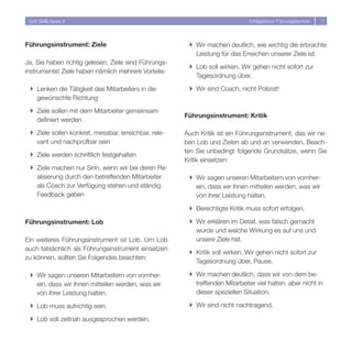 Soft Skills Basic II                                                        Erfolgsfaktor Führungstechnik   7




Führungsinstrument: Ziele                              } Wir machen deutlich, wie wichtig die erbrachte
                                                         Leistung für das Erreichen unserer Ziele ist.
Ja, Sie haben richtig gelesen: Ziele sind Führungs-
                                                       } Lob soll wirken. Wir gehen nicht sofort zur
instrumente! Ziele haben nämlich mehrere Vorteile:
                                                         Tagesordnung über.

 } Lenken die Tätigkeit des Mitarbeiters in die        } Wir sind Coach, nicht Polizist!
   gewünschte Richtung

 } Ziele sollen mit dem Mitarbeiter gemeinsam
                                                      Führungsinstrument: Kritik
   definiert werden

 } Ziele sollen konkret, messbar, erreichbar, rele-   Auch Kritik ist ein Führungsinstrument, das wir ne-
   vant und nachprüfbar sein                          ben Lob und Zielen ab und an verwenden. Beach-
                                                      ten Sie unbedingt folgende Grundsätze, wenn Sie
 } Ziele werden schriftlich festgehalten
                                                      Kritik einsetzen:
 } Ziele machen nur Sinn, wenn wir bei deren Re-
   alisierung durch den betreffenden Mitarbeiter       } Wir sagen unseren Mitarbeitern von vornher-
   als Coach zur Verfügung stehen und ständig            ein, dass wir ihnen mitteilen werden, was wir
   Feedback geben                                        von ihrer Leistung halten.

                                                       } Berechtigte Kritik muss sofort erfolgen.

Führungsinstrument: Lob                                } Wir erklären im Detail, was falsch gemacht
                                                         wurde und welche Wirkung es auf uns und
Ein weiteres Führungsinstrument ist Lob. Um Lob          unsere Ziele hat.
auch tatsächlich als Führungsinstrument einsetzen
                                                       } Kritik soll wirken. Wir gehen nicht sofort zur
zu können, sollten Sie Folgendes beachten:
                                                         Tagesordnung über, Pause.

 } Wir sagen unseren Mitarbeitern von vornher-         } Wir machen deutlich, dass wir von dem be-
   ein, dass wir ihnen mitteilen werden, was wir         treffenden Mitarbeiter viel halten, aber nicht in
   von ihrer Leistung halten.                            dieser speziellen Situation.

 } Lob muss aufrichtig sein.                           } Wir sind nicht nachtragend.

 } Lob soll zeitnah ausgesprochen werden.
 