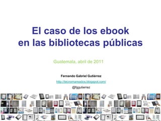 El caso de los ebooken las bibliotecas públicas Guatemala, abril de 2011 Fernando Gabriel Gutiérrez http://tecnomareados.blogspot.com/ @fggutierrez 