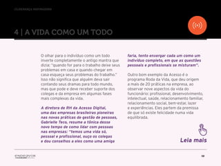 //liderança inspiradora
10
4 | A VIDA COMO UM TODO
O olhar para o indivíduo como um todo
inverte completamente o antigo mantra que
dizia: “quando for para o trabalho deixe seus
problemas em casa e quando chegar em
casa esqueça seus problemas do trabalho.”
Isso não significa que alguém deva sair
contando seus dramas para todo mundo,
mas que pode e deve receber suporte dos
colegas e da empresa em algumas fases
mais complexas da vida.
A diretora de RH da Acesso Digital,
uma das empresas brasileiras pioneiras
nas novas práticas de gestão de pessoas,
Gabrielle Teco, resume a tônica desse
novo tempo de como lidar com pessoas
nas empresas: “temos uma vida só,
pessoal e profissional, ouço os colegas
e dou conselhos a eles como uma amiga
faria, tento enxergar cada um como um
indivíduo completo, em que as questões
pessoais e profissionais se misturam”.
Outro bom exemplo da Acesso é o
programa Roda da Vida, que deu origem
a mais de 20 práticas na empresa, ao
observar nove aspectos da vida do
funcionário: profissional, desenvolvimento,
intelectual, saúde, relacionamento familiar,
relacionamento social, bem-estar, lazer
e experiências. Eles partem da premissa
de que só existe felicidade numa vida
equilibrada.
Leia mais
 