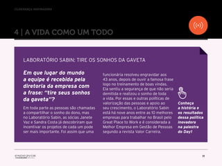 //liderança inspiradora
11
4 | A VIDA COMO UM TODO
Em que lugar do mundo
a equipe é recebida pela
diretoria da empresa com
a frase: “tire seus sonhos
da gaveta”?
Em toda parte as pessoas são chamadas
a compartilhar o sonho do dono, mas
no Laboratório Sabin, as sócias Janete
Vaz e Sandra Costa já descobriram que
incentivar os projetos de cada um pode
ser mais importante. Foi assim que uma
funcionária resolveu engravidar aos
43 anos, depois de ouvir a famosa frase
logo no treinamento de boas vindas.
Ela sentiu a segurança de que não seria
demitida e realizou o sonho de toda
a vida. Por essas e outras políticas de
valorização das pessoas e apoio ao
seu crescimento, o Laboratório Sabin
está há nove anos entre as 10 melhores
empresas para trabalhar no Brasil pelo
Great Place to Work e é considerada a
Melhor Empresa em Gestão de Pessoas
segundo a revista Valor Carreira.
LABORATÓRIO SABIN: TIRE OS SONHOS DA GAVETA
Conheça
a história e
os resultados
dessa política
inovadora
na palestra
do Day1
 