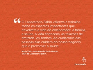 //liderança inspiradora
12
O Laboratório Sabin valoriza e trabalha
todos os aspectos importantes que
envolvem a vida do colaborador: a família,
a saúde, a vida financeira, as relações de
amizade, os sonhos. Ao cuidarmos das
pessoas elas cuidam do nosso negócio
que é promover a saúde.”
“
Leia mais
Marly Vida, superintendente de Gestão
e RH do Laboratório Sabin.
 