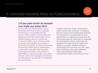 //liderança inspiradora
13
5 | OUVIDO GRANDE PARA OS FUNCIONÁRIOS
//O que pode existir de inovador
num órgão que todos têm?
A forma de usar, amplificando o que se
escuta para oferecer a melhor resposta.
Funciona para uma grande empresa
como a Ticket e pode funcionar para uma
empresa em fase de crescimento. A essa
atitude simples, alia-se o conceito de
“customer inside”, de se colocar do lado
da equipe para entender seus desejos e
customizar as ofertas. Da mesma forma que
as empresas olham para os stakeholders
e observam o que gera valor para eles,
na perspectiva de RH, o funcionário é o
stakeholder e a empresa avalia o que pode
oferecer como valor agregado, motivação e
reconhecimento, que possam corresponder
aos seus desejos.
O diretor de RH da Ticket, José Ricardo
Amaro conta como funciona: “A empresa
tem um ouvido muito grande para entender
os funcionários e corresponder às suas
expectativas. As lideranças municiam o RH.
Temos pesquisas de clima interno, avaliação
de desempenho e até as entrevistas de
desligamento como fonte de dados para
melhorar a gestão. Também estamos
sintonizados nas conversas no café, rádio
peão, bastidores. Mas, principalmente,
somos uma empresa onde todos
compartilham muito e conversam muito. “
 