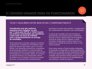 //liderança inspiradora
14
Considerada uma das melhores
empresas para trabalhar no país
por 17 anos pela GPTW, a Ticket investe
em práticas consolidadas que equilibram
o bem estar da força de trabalho
com o comprometimento na entrega
de resultados.
Onde tudo parece inovador, algumas iniciativas
se destacam. A plataforma Viva Melhor reúne
ações de saúde e bem-estar, como o Circuito
Saúde, com avaliações preventivas, campanhas
de alimentação saudável e a manutenção de
uma equipe interna com psicóloga, nutricionista,
fisioterapeuta e orientação médica. O incentivo
ao esporte motivou um campeonato interno
de futebol com 12 equipes, inclusive de futebol
feminino. A empresa está constantemente
pensando em ações para ampliar o engajamento
dos colaboradores e atender suas necessidades.
A cultura de inovação é alvo de um esforço
permanente, com eventos, jogos e dinâmicas
internas. O foco é desenvolver novos negócios
através de canais físicos e digitais, e assim
incentivar as lideranças a entrar nesse foco e
despertar a vontade do grupo de inovar e criar
novos produtos.
Entre outros valores, a Ticket incentiva a liberdade
de expressão e compartilha as melhores práticas de
gestão com o mercado, porque compartilhar também
é um valor disseminado na equipe. O conjunto é bem
completo, mas é possível começar apenas ouvindo
e corresponder de acordo com as possibilidades da
sua empresa e o mérito de cada um.
5 | OUVIDO GRANDE PARA OS FUNCIONÁRIOS
TICKET: EQUILÍBRIO ENTRE BEM-ESTAR E COMPROMETIMENTO
 