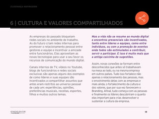 //liderança inspiradora
15
6 | CULTURA E VALORES COMPARTILHADOS
As empresas do passado bloqueiam
redes sociais no ambiente de trabalho.
As do futuro criam redes internas para
promover o relacionamento pessoal entre
gestores e equipe e incentivar a amizade
entre funcionários. Elas aproveitam as
novas tecnologias para usar a seu favor os
recursos de comunicação do mundo digital.
Canais internos de TV, vídeos no Youtube,
blogs de funcionários e redes sociais
exclusivas são apenas alguns dos exemplos
de como líderes e suas equipes são
incentivados a compartilhar assuntos que
antes eram restritos ao universo pessoal
de cada um: experiências, opiniões,
preferências musicais, receitas, esportes,
filhos e muitos outros temas.
Mas a vida não se resume ao mundo digital
e encontros presenciais são incentivados,
tanto entre líderes e equipes, como entre
indivíduos, ou com a promoção de eventos
onde todos são estimulados a contribuir,
servir e participar. E isso é muito mais que
a antiga caixinha de sugestões.
Assim, novas conexões se formam entre
desconhecidos que antes só trabalhavam
na mesa ao lado, ou na mesma empresa
em outros países. Tudo isso fortalece não
apenas o relacionamento das pessoas, mas
o envolvimento delas com as empresas e
mais ainda, o fortalecimento da cultura e
dos valores, que por sua vez favorecem o
Branding. Afinal, tudo começa com as pessoas
e finalmente os líderes descobriram o quanto
elas importam para criar, desenvolver e
sustentar a cultura da empresa.
 