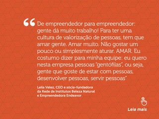 //liderança inspiradora
17
De empreendedor para empreendedor:
gente dá muito trabalho! Para ter uma
cultura de valorização de pessoas, tem que
amar gente. Amar muito. Não gostar um
pouco ou simplesmente aturar. AMAR. Eu
costumo dizer para minha equipe: eu quero
nesta empresa pessoas “gentófilas”, ou seja,
gente que goste de estar com pessoas,
desenvolver pessoas, servir pessoas”
Leia mais
Leila Velez, CEO e sócia-fundadora
da Rede de Institutos Beleza Natural
e Empreendedora Endeavor
“
 