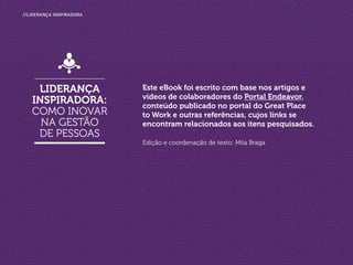 //liderança inspiradora
Este eBook foi escrito com base nos artigos e
vídeos de colaboradores do Portal Endeavor,
conteúdo publicado no portal do Great Place
to Work e outras referências, cujos links se
encontram relacionados aos itens pesquisados.
Edição e coordenação de texto: Mila Braga
Liderança
inspiradora:
como inovar
na gestão
de pessoas
 