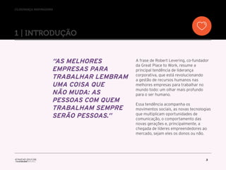 //liderança inspiradora
3
“As melhores
empresas para
trabalhar lembram
uma coisa que
não muda: as
pessoas com quem
trabalham sempre
serão pessoas.”
A frase de Robert Levering, co-fundador
da Great Place to Work, resume a
principal tendência de liderança
corporativa, que está revolucionando
a gestão de recursos humanos nas
melhores empresas para trabalhar no
mundo todo: um olhar mais profundo
para o ser humano.
Essa tendência acompanha os
movimentos sociais, as novas tecnologias
que multiplicam oportunidades de
comunicação, o comportamento das
novas gerações e, principalmente, a
chegada de líderes empreendedores ao
mercado, sejam eles os donos ou não.
1 | introduçÃO
 
