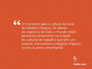 //liderança inspiradora
5
O momento para a cultura do local
de trabalho chegou. Os líderes
de negócios de todo o mundo estão
pensando ativamente na criação
de culturas de trabalho que têm um
notável, mensurável e inegável impacto
no seu sucesso empresarial.”
“
Saiba mais
 