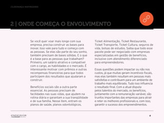 //liderança inspiradora
6
2 | ONDE COMEÇA O ENVOLVIMENTO
Se você quer voar mais longe com sua
empresa, precisa construir as bases para
inovar. Isso vale para tudo e começa com
as pessoas. Se elas são parte do seu sonho,
também precisam de bases sólidas. E o que
é a base para as pessoas que trabalham?
Primeiro, um salário atrativo e compatível
com o cargo, as habilidades e o mercado. É
interessante motivar com prêmios e outras
recompensas financeiras para que todos
participem dos resultados que ajudaram a
construir.
Benefícios sociais são a outra parte
essencial. As pessoas precisam de
facilidades nas suas vidas, que ajudem na
rotina diária e garantam a sua tranqüilidade
e de sua família. Nesse item, entram os
planos de saúde, planos odontológicos,
Ticket Alimentação, Ticket Restaurante,
Ticket Transporte, Ticket Cultura, seguros de
vida, bolsas de estudos. Saiba que todo esse
pacote pode ser negociado com empresas
especializadas em gestão de benefícios,
inclusive com atendimento diferenciado
para empreendedores.
Essas questões podem impactar ou não nos
custos, já que muitas geram incentivos fiscais,
mas elas também resultam em pessoas mais
satisfeitas e contribuem para um ambiente de
trabalho mais equilibrado. Tudo isso influencia
o resultado final. Com a atual disputa
pelos talentos do mercado, os benefícios,
juntamente com a remuneração variável, são
trunfos importantes das empresas para atrair
e reter os melhores profissionais e, com isso,
garantir o sucesso dos empreendimentos.
 
