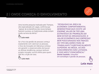 //liderança inspiradora
7
2 | ONDE COMEÇA O ENVOLVIMENTO
Uma recente pesquisa realizada pelo Trampos,
site especializado em vagas, confirma que
“apesar de os benefícios dos novos tempos
fazerem sucesso, os tradicionais ainda contam
muito na hora da oferta.”
Leia mais
Se o foco da gestão de pessoas começa
exatamente com valorizar as pessoas,
o foco da inovação em liderança começa
em garantir o essencial antes de buscar
as últimas tendências, porque nenhum
projeto inovador surtirá efeito para quem
não fez a lição de casa.
“Pesquisas na área da
economia comportamental
demonstram que existe um
enorme valor em ter uma
estratégia de promoção do
bem-estar na organização. O
valor econômico das empresas
bem posicionadas nos índices
do tipo melhores para se
trabalhar é substancialmente
superior, na média, ao dos
concorrentes não listados.
E isso não é coincidência.”
Daniel Castello, consultor
em estratégia e gestão de pessoas.
Leia mais
Leia mais
 