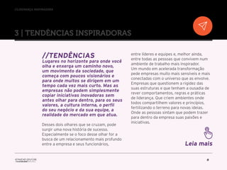 //liderança inspiradora
8
3 | TENDÊNCIAS INSPIRADORAS
//Tendências
Lugares no horizonte para onde você
olha e enxerga um caminho novo,
um movimento da sociedade, que
começa com poucos visionários e
para onde muitos se dirigem em um
tempo cada vez mais curto. Mas as
empresas não podem simplesmente
copiar iniciativas inovadoras sem
antes olhar para dentro, para os seus
valores, a cultura interna, o perfil
do seu negócio e da sua equipe, a
realidade do mercado em que atua.
Desses dois olhares que se cruzam, pode
surgir uma nova história de sucesso.
Especialmente se o foco desse olhar for a
busca de um relacionamento mais profundo
entre a empresa e seus funcionários,
entre líderes e equipes e, melhor ainda,
entre todas as pessoas que convivem num
ambiente de trabalho mais inspirador.
Um mundo em acelerada transformação
pede empresas muito mais sensíveis e mais
conectadas com o universo que as envolve.
Empresas que questionem a rigidez das
suas estruturas e que tenham a ousadia de
rever comportamentos, regras e práticas
de liderança. Que criem ambientes onde
todos compartilhem valores e princípios,
fertilizando o terreno para novas ideias.
Onde as pessoas sintam que podem trazer
para dentro da empresa suas paixões e
iniciativas.
Leia mais
 