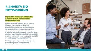 4. INVISTA NO
NETWORKING
Importante: mais do que ter contatos,
é preciso criar um relacionamento
com esses contatos.
Conectar-se com pessoas da sua área de
atuação, manter relacionamentos
proﬁssionais, procurar orientações sobre
carreira, aprender mais sobre um setor…
É possível fazer tudo isso pelo LinkedIn. Sem
dúvidas, o grande diferencial da rede social é a
maneira como você pode construir a sua rede
de contatos de maneira colaborativa.
Por isso, separe alguns minutinhos por dia
para interagir com suas conexões!
Página 10
Página 10
Foto: Freepik
 