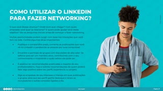 COMO UTILIZAR O LINKEDIN
PARA FAZER NETWORKING?
O que você deseja alcançar? Onde você quer chegar? Com quais
empresas você quer se relacionar? E quem pode ajudar você neste
objetivo? São as perguntas iniciais antes de começar a fazer networking.
Muitas oportunidades podem surgir com base nas interações que você
tem na rede. Conﬁra algumas dicas importantes:
● Publique e compartilhe posts, comente as publicações que você
vê no LinkedIn e parabenize as pessoas por suas conquistas!
● Encontre e participe de grupos com discussões de alto valor. Se
esforce para ser um membro ativo, contribuindo com o seu
conhecimento e mostrando o quão valioso ele pode ser.
● É positivo ter recomendações publicadas a respeito do seu
proﬁssionalismo. Faça e solicite recomendações de quem poderá
falar algo positivo sobre seu perﬁl, experiência ou projeto.
● Siga as empresas de seu interesse e interaja em suas publicações
e grupos, para que seu perﬁl ganhe destaque e atraia os
recrutadores e outras conexões ligadas a ela.
Página 11
Foto:
Freepik
 