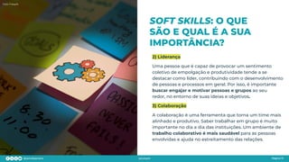 SOFT SKILLS: O QUE
SÃO E QUAL É A SUA
IMPORTÂNCIA?
Página 13
2) Liderança
Uma pessoa que é capaz de provocar um sentimento
coletivo de empolgação e produtividade tende a se
destacar como líder, contribuindo com o desenvolvimento
de pessoas e processos em geral. Por isso, é importante
buscar engajar e motivar pessoas e grupos ao seu
redor, no entorno de suas ideias e objetivos.
3) Colaboração
A colaboração é uma ferramenta que torna um time mais
alinhado e produtivo. Saber trabalhar em grupo é muito
importante no dia a dia das instituições. Um ambiente de
trabalho colaborativo é mais saudável para as pessoas
envolvidas e ajuda no estreitamento das relações.
Foto: Freepik
 