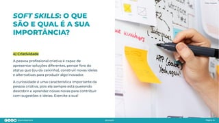 SOFT SKILLS: O QUE
SÃO E QUAL É A SUA
IMPORTÂNCIA?
Página 14
4) Criatividade
A pessoa proﬁssional criativa é capaz de
apresentar soluções diferentes, pensar fora do
status quo (ou da caixinha), construir novas ideias
e alternativas para produzir algo inovador.
A curiosidade é uma característica importante da
pessoa criativa, pois ela sempre está querendo
descobrir e aprender coisas novas para contribuir
com sugestões e ideias. Exercite a sua!
Foto: Freepik
 