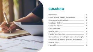 SUMÁRIO
Introdução ……………………………………………………………………. 3
Como montar o perﬁl no LinkedIn ….…………………. 4
Mostre sua personalidade …….………………………………. 5
Sessão de “Sobre”………….…...………………………………………. 6
Conte sua história ………………………………………..……………. 7
Faça conexões ……..………………………………………..……………. 8
Dica de ouro …………………………………………………..……………. 9
Invista no networking ………………………………..……………. 10
Como utilizar o LinkedIn para fazer networking? .. 11
Soft skills: o que são e qual sua importância .... 12
Dica de ouro …………………………………………………..……………. 15
Inspira JA …….…………………………………………………..……………. 16
 