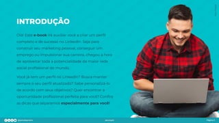 INTRODUÇÃO
Olá! Este e-book irá auxiliar você a criar um perﬁl
completo e de sucesso no LinkedIn. Seja para
construir seu marketing pessoal, conseguir um
emprego ou impulsionar sua carreira, chegou a hora
de aproveitar toda a potencialidade da maior rede
social proﬁssional do mundo.
Você já tem um perﬁl no LinkedIn? Busca manter
sempre o seu perﬁl atualizado? Sabe personalizá-lo
de acordo com seus objetivos? Quer encontrar a
oportunidade proﬁssional perfeita para você? Conﬁra
as dicas que separamos especialmente para você!
Página 3
Foto:
Freepik
 