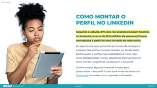 COMO MONTAR O
PERFIL NO LINKEDIN
Segundo a Jobvite, 87% dos recrutadores buscam talentos
no LinkedIn, e cerca de 35,5 milhões de pessoas já foram
contratadas a partir de uma conexão na rede social.
Página 4
Foto: Freepik
Ou seja: se você quer aumentar as chances de conseguir o
emprego dos sonhos, é preciso destacar-se. Sendo assim,
para te ajudar a ganhar mais visibilidade na maior rede
social proﬁssional do mundo, separamos algumas dicas de
como montar um perﬁl de sucesso com o seu perﬁl.
Conﬁra a seguir algumas maneiras simples para
potencializar o seu perﬁl. E caso você ainda não tenha um,
clique aqui para saber como ingressar no LinkedIn.
 