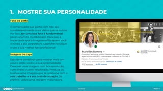 1. MOSTRE SUA PERSONALIDADE
Foto do perﬁl
É comprovado que perﬁs com foto são
consideravelmente mais vistos que os outros.
Por isso, ter uma boa foto é fundamental
para transmitir credibilidade. Para isso, é
importante que a imagem reﬂita quem você
é no dia a dia corporativo. Capriche no clique
e use a sua melhor foto proﬁssional!
Imagem de capa
Esta deve contribuir para mostrar mais um
pouco sobre você e a sua personalidade.
Deve ser uma imagem com boa resolução,
com direito autoral respeitado. Produza ou
busque uma imagem que se relacione com o
seu trabalho e a sua área de atuação. Se
preferir, utilize uma imagem mais neutra.
Página 5
 