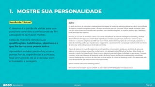 1. MOSTRE SUA PERSONALIDADE
Sessão de “Sobre”
O resumo é o cartão de visitas para que
possíveis conexões e proﬁssionais de RH
consigam te conhecer melhor.
Exiba de maneira concisa suas
qualiﬁcações, habilidades, objetivos e o
que lhe torna uma pessoa única.
Aproveite também para reforçar seus
pontos fortes, experiências e contatos.
Não tenha medo de se expressar com
entusiasmo e coragem.
Página 6
 