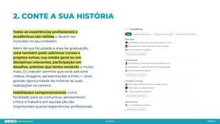 2. CONTE A SUA HISTÓRIA
Todas as experiências proﬁssionais e
acadêmicas são válidas e devem ser
incluídas no seu LinkedIn.
Além de sua faculdade e área de graduação,
você também pode adicionar cursos e
projetos extras, sua média geral ou em
disciplinas relevantes, participação em
desaﬁos, prêmios que tenha recebido e muito
mais. O LinkedIn permite que você adicione
vídeos, imagens, apresentações e links — uma
grande oportunidade de mostrar as suas
realizações na carreira.
Habilidades comportamentais como
facilidade para se comunicar, pensamento
crítico e trabalho em equipe são tão
importantes quanto experiências proﬁssionais.
Página 7
 