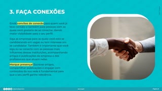 3. FAÇA CONEXÕES
Envie convites de conexão para quem você já
teve contato e também para pessoas com as
quais você gostaria de se conectar, dando
maior visibilidade para o seu perﬁl.
Siga as empresas para as quais você está se
candidatando em vagas ou tem interesse em
se candidatar. Também é importante que você
siga ou se conecte com as pessoas mais
inﬂuentes dessas instituições, acompanhando
artigos e publicações da empresa e dos
proﬁssionais que atuam nelas.
Marque presença! Escrever artigos,
compartilhar publicações e engajar com
conteúdos da sua rede é fundamental para
que o seu perﬁl ganhe relevância.
Página 8
Foto:
Freepik
 