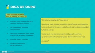 DICA DE OURO
Como escrever uma boa
nota de pedido de conexão:
1. Comece com uma saudação e
utilize o nome da pessoa;
2. Se apresente e adicione
um contexto;
3. Descreva uma breve frase sobre
sua ocupação e seus interesses;
4. Convide para a conexão;
5. Faça uma saudação
de fechamento.
Página 9
“Oi, Juliana, boa tarde! Tudo bem?
Notei que você é desenvolvedora de software na Magazine
Luiza e atualmente estou trabalhando como desenvolvedora
full stack junior.
Gostaria de me conectar com você para trocarmos
aprendizados sobre tecnologia e desenvolvimento web.
Abraços.”
 