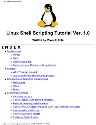 Linux Shell Scripting Tutorial




       Linux Shell Scripting Tutorial Ver. 1.0
                                               Written by Vivek G Gite

INDEX
   q   Introduction
            r   Kernel
            r   Shell
            r   How to use Shell
            r   Common Linux Command Introduction
   q   Process
            r   Why Process required
            r   Linux commands related with process
   q   Redirection of Standard output/input
            r   Redirectors
            r   Pipes
            r   Filters
   q   Shell Programming
            r   Variables in Linux
            r   How to define User defined variables
            r   Rules for Naming variable name
            r   How to print or access value of UDV (User defined variables)
            r   How to write shell script
            r   How to Run Shell Scripts
            r   Quotes in Shell Scripts

http://www.freeos.com/guides/lsst/index.htm (1 of 2) [17/08/2001 17.41.52]
 