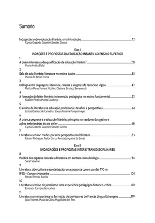 Sumário
Indagações sobre educação literária: uma introdução................................................................................ 12
Cyntia Graziella Guizelim Simões Girotto
Eixo I
INDAÇÕES E PROPOSTAS DA EDUCAÇÃO INFANTIL AO ENSINO SUPERIOR
1
A quem interessa a desqualificação da educação literária?.......................................................................20
Maria Amélia Dalvi
2
Sala de aula literária: literatura no ensino básico.........................................................................................33
Márcia de Assis Ferreira
3
Diálogo entre linguagens: literatura, cinema e enigmas de raciocínio lógico.........................................42
Patrícia Peres Ferreira Nicolini, Clesiane Bindaco Benevenuti
4
A formação do leitor literário: intervenção pedagógica no ensino fundamental..................................52
Suéllen Pereira Miotto Lourenço
5
O ensino da literatura na educação profissional: desafios e perspectivas..............................................61
Letícia Queiroz de Carvalho, Soraya Ferreira Pompermayer
6
A criança pequena e a educação literária: princípios norteadores dos gestos e
ações embrionárias do ato de ler....................................................................................................................68
Cyntia Graziella Guizelim Simões Girotto
7
Literatura e ensino médio: por uma perspectiva multiliterária................................................................. 83
Fabiani Rodrigues Taylor Costa, Renata Junqueira de Souza
Eixo II
(INDAG)AÇÕES E PROPOSTAS INTER E TRANSDISCIPLINARES
8
Poética dos espaços naturais: a literatura em contato com a biologia ................................................... 94
Sarah Vervloet
9
Literatura, cibercultura e escolarização: uma proposta com o uso das TIC no
IFES – Campus Montanha................................................................................................................................101
Renato Pereira Aurélio
10
Literatura e ensino do jornalismo: uma experiência pedagógica histórico-crítica..............................110
Emerson Campos Gonçalves
11
Literatura contemporânea na formação de professores de Francês Língua Estrangeira....................119
João Vicente, Maria da Glória Magalhães dos Reis
 